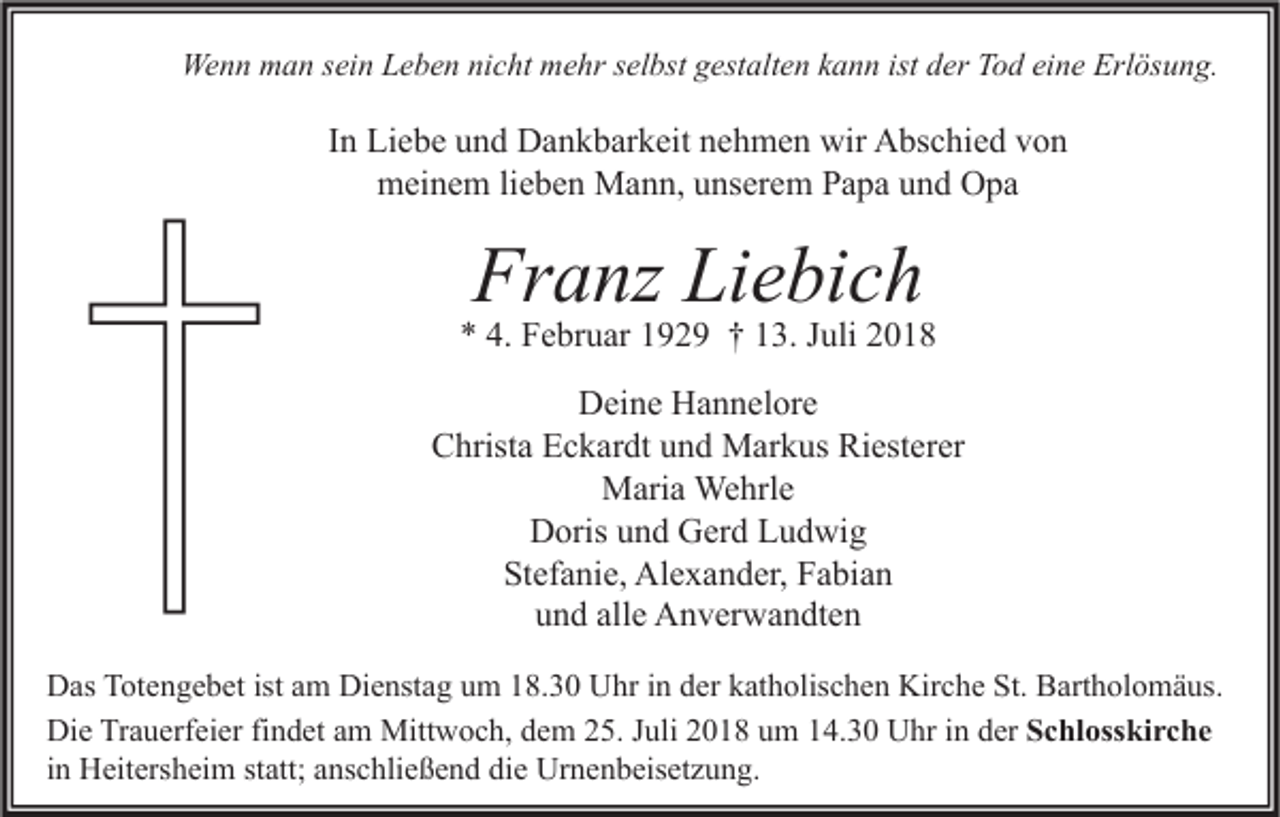 <p>Wenn man sein Leben nicht mehr selbst gestalten kann ist der Tod eine Erlösung.</p><p>In Liebe und Dankbarkeit nehmen wir Abschied von<br />meinem lieben Mann, unserem Papa und Opa</p><p>Franz Liebich</p><p>* 4. Februar 1929 † 13. Juli 2018<br />Deine Hannelore<br />Christa Eckardt und Markus Riesterer<br />Maria Wehrle<br />Doris und Gerd Ludwig<br />Stefanie, Alexander, Fabian<br />und alle Anverwandten<br />Das Totengebet ist am Dienstag um 18.30 Uhr in der katholischen Kirche St. Bartholomäus.<br />Die Trauerfeier findet am Mittwoch, dem 25. Juli 2018 um 14.30 Uhr in der Schlosskirche<br />in Heitersheim statt; anschließend die Urnenbeisetzung.</p>