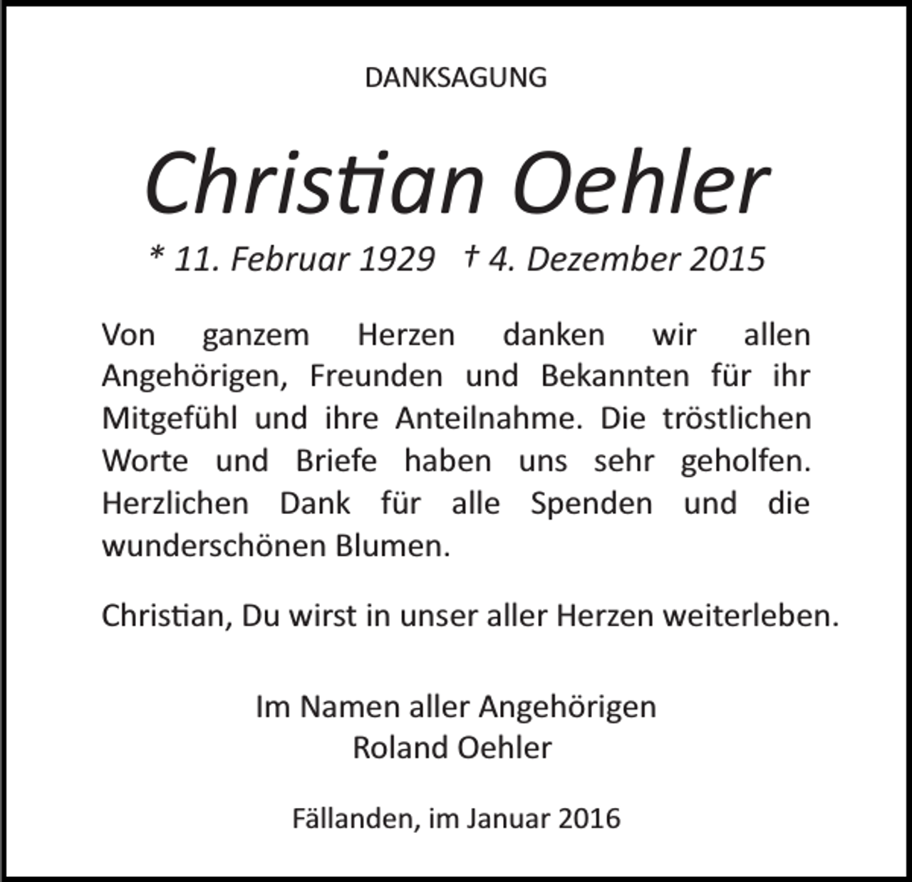 <p>DANKSAGUNG</p><p>Chris�an Oehler<br />* 11. Februar 1929 † 4. Dezember 2015<br />Von ganzem Herzen danken wir allen<br />Angehörigen, Freunden und Bekannten für ihr<br />Mitgefühl und ihre Anteilnahme. Die tröstlichen<br />Worte und Briefe haben uns sehr geholfen.<br />Herzlichen Dank für alle Spenden und die<br />wunderschönen Blumen.<br />Chris�an, Du wirst in unser aller Herzen weiterleben.<br />Im Namen aller Angehörigen<br />Roland Oehler<br />Fällanden, im Januar 2016</p>