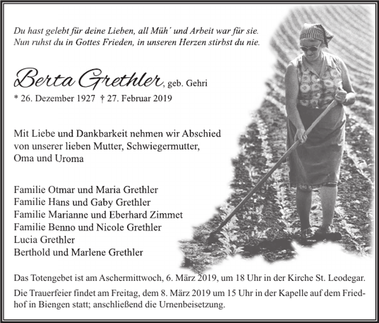 <p>Du hast gelebt für deine Lieben, all Müh´ und Arbeit war für sie.<br />Nun ruhst du in Gottes Frieden, in unseren Herzen stirbst du nie.</p><p>Berta Grethler</p><p>, geb. Gehri</p><p>* 26. Dezember 1927 † 27. Februar 2019</p><p>Mit Liebe und Dankbarkeit nehmen wir Abschied<br />von unserer lieben Mutter, Schwiegermutter,<br />Oma und Uroma<br />Familie Otmar und Maria Grethler<br />Familie Hans und Gaby Grethler<br />Familie Marianne und Eberhard Zimmet<br />Familie Benno und Nicole Grethler<br />Lucia Grethler<br />Berthold und Marlene Grethler<br />Das Totengebet ist am Aschermittwoch, 6. März 2019, um 18 Uhr in der Kirche St. Leodegar.<br />Die Trauerfeier findet am Freitag, dem 8. März 2019 um 15 Uhr in der Kapelle auf dem Friedhof in Biengen statt; anschließend die Urnenbeisetzung.</p>
