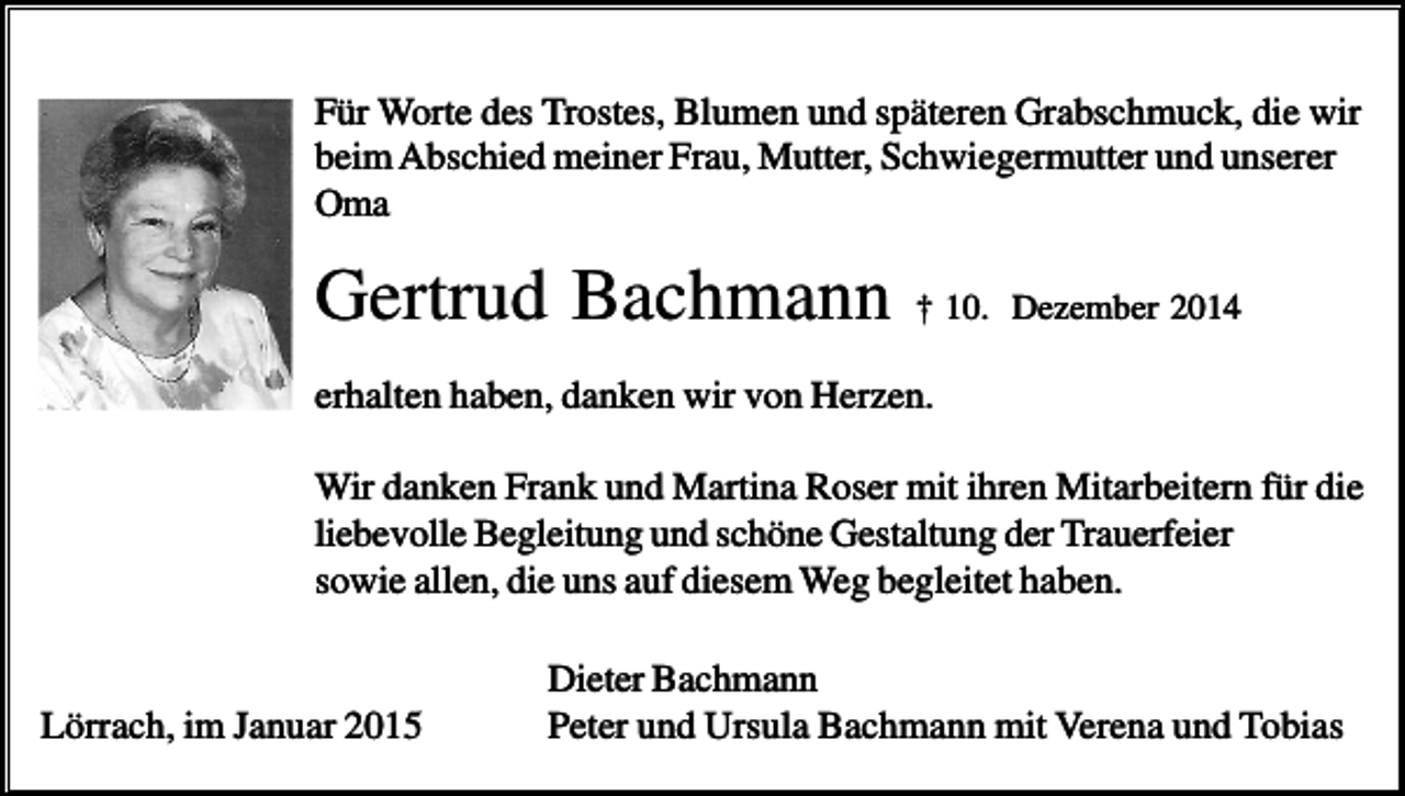 <p>Für Worte des Trostes, Blumen und späteren Grabschmuck, die wir<br />beim Abschied meiner Frau, Mutter, Schwiegermutter und unserer<br />Oma</p><p>Gertrud Bachmann</p><p>† 10. Dezember 2014</p><p>erhalten haben, danken wir von Herzen.<br />Wir danken Frank und Martina Roser mit ihren Mitarbeitern für die<br />liebevolle Begleitung und schöne Gestaltung der Trauerfeier<br />sowie allen, die uns auf diesem Weg begleitet haben.</p><p>Lörrach, im Januar 2015</p><p>Dieter Bachmann<br />Peter und Ursula Bachmann mit Verena und Tobias</p>