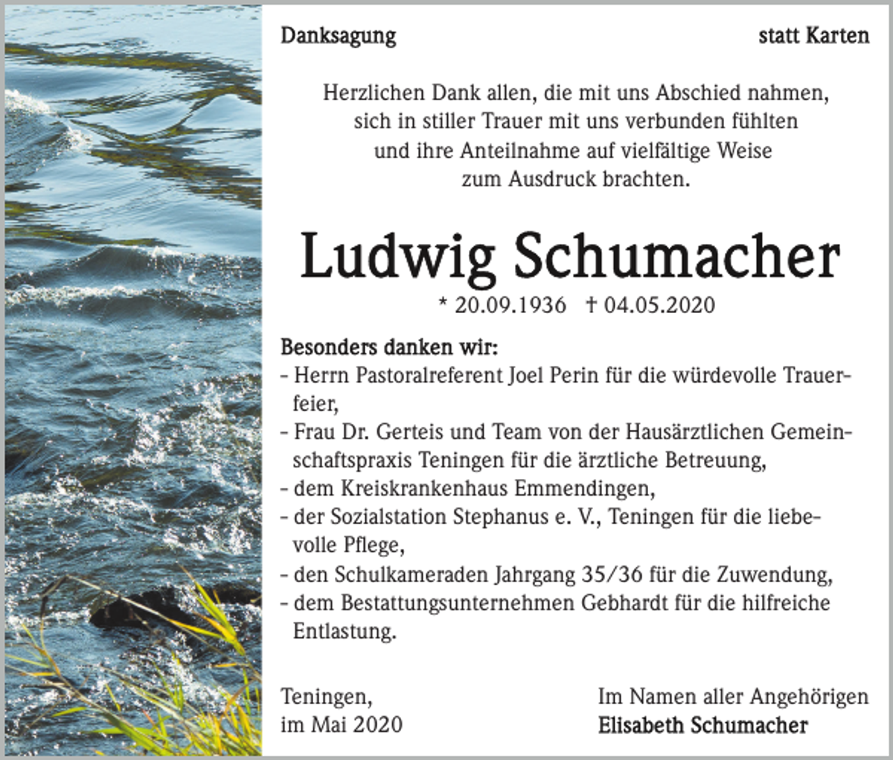 <p>Herzlichen Dank allen, die mit uns Abschied nahmen,<br />sich in stiller Trauer mit uns verbunden fühlten<br />und ihre Anteilnahme auf vielfältige Weise<br />zum Ausdruck brachten.</p><p>* 20.09.1936 † 04.05.2020<br />- Herrn Pastoralreferent Joel Perin für die würdevolle Trauerfeier,<br />- Frau Dr. Gerteis und Team von der Hausärztlichen Gemeinschaftspraxis Teningen für die ärztliche Betreuung,<br />- dem Kreiskrankenhaus Emmendingen,<br />- der Sozialstation Stephanus e. V., Teningen für die liebevolle Pﬂege,<br />- den Schulkameraden Jahrgang 35/36 für die Zuwendung,<br />- dem Bestattungsunternehmen Gebhardt für die hilfreiche<br />Entlastung.<br />Teningen,<br />im Mai 2020</p><p>Im Namen aller Angehörigen</p>