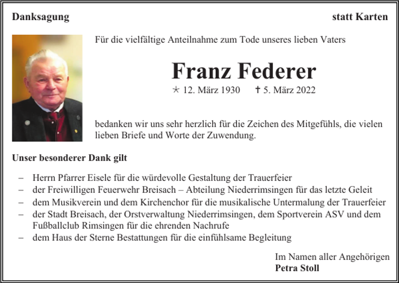 <p>Danksagung</p><p>statt Karten<br />Für die vielfältige Anteilnahme zum Tode unseres lieben Vaters</p><p>Franz Federer<br /> 12. März 1930</p><p> 5. März 2022</p><p>bedanken wir uns sehr herzlich für die Zeichen des Mitgefühls, die vielen<br />lieben Briefe und Worte der Zuwendung.<br />Unser besonderer Dank gilt<br />−<br />−<br />−<br />−</p><p>Herrn Pfarrer Eisele für die würdevolle Gestaltung der Trauerfeier<br />der Freiwilligen Feuerwehr Breisach – Abteilung Niederrimsingen für das letzte Geleit<br />dem Musikverein und dem Kirchenchor für die musikalische Untermalung der Trauerfeier<br />der Stadt Breisach, der Orstverwaltung Niederrimsingen, dem Sportverein ASV und dem<br />Fußballclub Rimsingen für die ehrenden Nachrufe<br />− dem Haus der Sterne Bestattungen für die einfühlsame Begleitung<br />Im Namen aller Angehörigen<br />Petra Stoll</p>