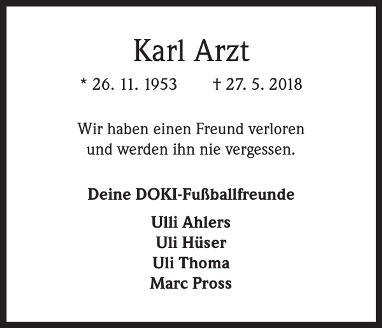 <p>Karl Arzt<br />* 26. 11. 1953 † 27. 5. 2018<br />Wir haben einen Freund verloren<br />und werden ihn nie vergessen.<br />Deine DOKI-Fußballfreunde<br />Ulli Ahlers<br />Uli Hüser<br />Uli Thoma<br />Marc Pross</p>