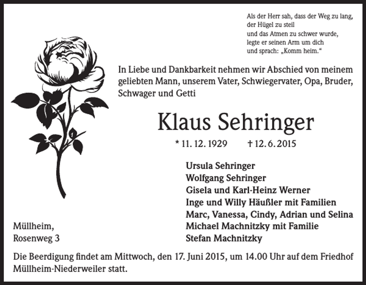<p>Als der Herr sah, dass der Weg zu lang,<br />der Hügel zu steil<br />und das Atmen zu schwer wurde,<br />legte er seinen Arm um dich<br />und sprach: „Komm heim.“</p><p>In Liebe und Dankbarkeit nehmen wir Abschied von meinem<br />geliebten Mann, unserem Vater, Schwiegervater, Opa, Bruder,<br />Schwager und Getti</p><p>Klaus Sehringer<br />* 11. 12. 1929</p><p>Müllheim,<br />Rosenweg 3</p><p>† 12. 6. 2015</p><p>Ursula Sehringer<br />Wolfgang Sehringer<br />Gisela und Karl-Heinz Werner<br />Inge und Willy Häußler mit Familien<br />Marc, Vanessa, Cindy, Adrian und Selina<br />Michael Machnitzky mit Familie<br />Stefan Machnitzky</p><p>Die Beerdigung findet am Mittwoch, den 17. Juni 2015, um 14.00 Uhr auf dem Friedhof<br />Müllheim-Niederweiler statt.</p>