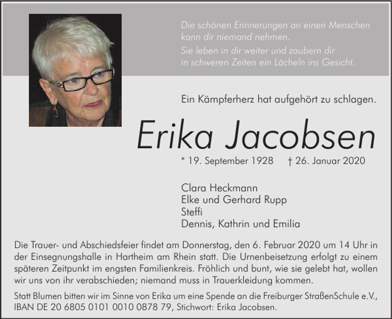 <p>Die schönen Erinnerungen an einen Menschen<br />kann dir niemand nehmen.<br />Sie leben in dir weiter und zaubern dir<br />in schweren Zeiten ein Lächeln ins Gesicht.</p><p>Ein Kämpferherz hat aufgehört zu schlagen.</p><p>Erika Jacobsen<br />* 19. September 1928</p><p>† 26. Januar 2020</p><p>Clara Heckmann<br />Elke und Gerhard Rupp<br />Steffi<br />Dennis, Kathrin und Emilia<br />Die Trauer- und Abschiedsfeier findet am Donnerstag, den 6. Februar 2020 um 14 Uhr in<br />der Einsegnungshalle in Hartheim am Rhein statt. Die Urnenbeisetzung erfolgt zu einem<br />späteren Zeitpunkt im engsten Familienkreis. Fröhlich und bunt, wie sie gelebt hat, wollen<br />wir uns von ihr verabschieden; niemand muss in Trauerkleidung kommen.<br />Statt Blumen bitten wir im Sinne von Erika um eine Spende an die Freiburger StraßenSchule e.V.,<br />IBAN DE 20 6805 0101 001878 79, Stichwort: Erika Jacobsen.</p>