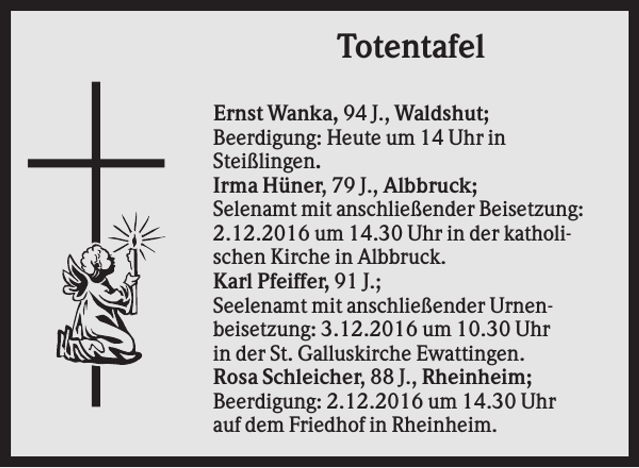 <p>Totentafel<br />Ernst Wanka, 94 J., Waldshut;<br />Beerdigung: Heute um 14 Uhr in<br />Steißlingen.<br />Irma Hüner, 79 J., Albbruck;<br />Selenamt mit anschließender Beisetzung:<br />2.12.2016 um 14.30 Uhr in der katholischen Kirche in Albbruck.<br />Karl Pfeiffer, 91 J.;<br />Seelenamt mit anschließender Urnenbeisetzung: 3.12.2016 um 10.30 Uhr<br />in der St. Galluskirche Ewattingen.<br />Rosa Schleicher, 88 J., Rheinheim;<br />Beerdigung: 2.12.2016 um 14.30 Uhr<br />auf dem Friedhof in Rheinheim.</p>