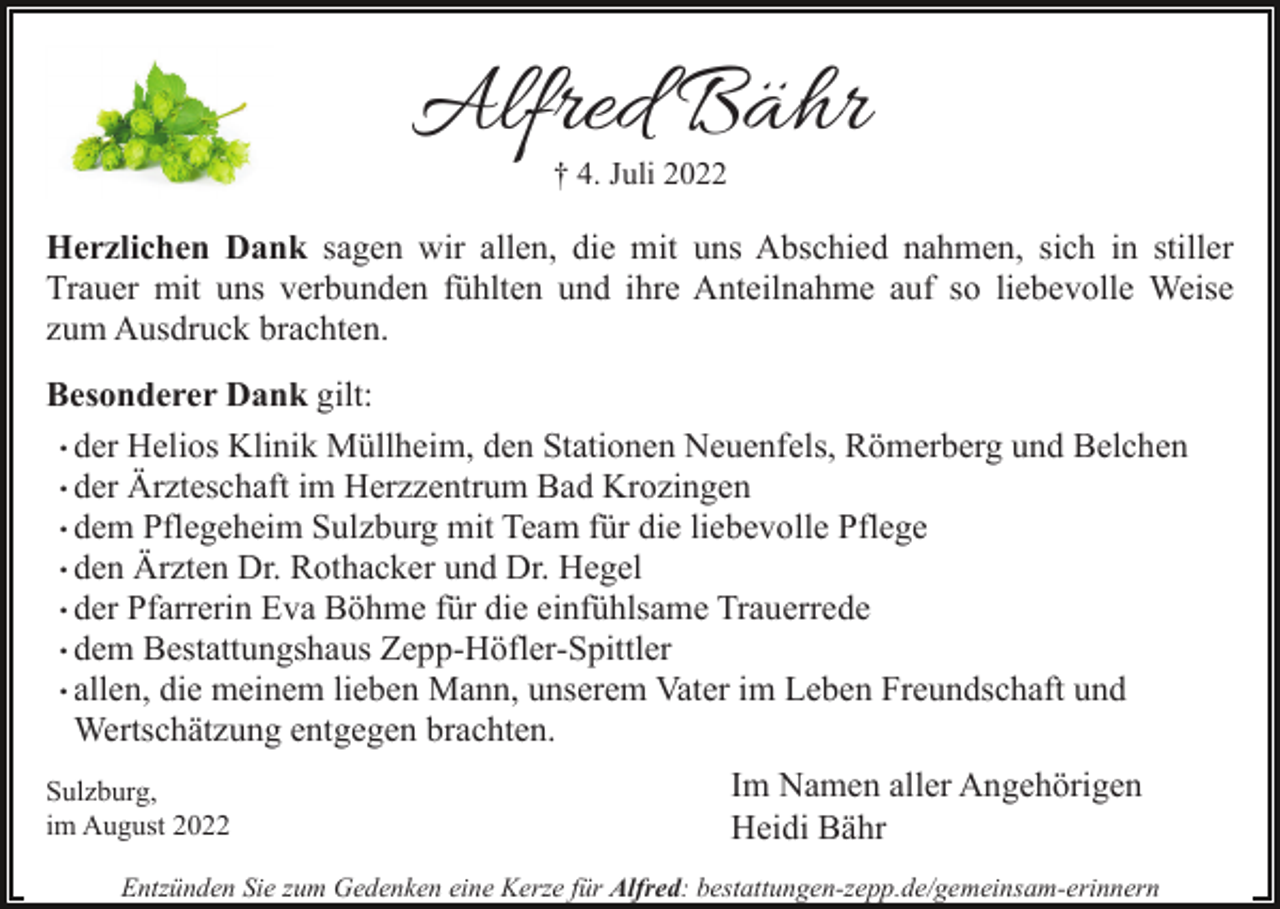 <p>Alfred Bähr<br />† 4. Juli 2022</p><p>Herzlichen Dank sagen wir allen, die mit uns Abschied nahmen, sich in stiller<br />Trauer mit uns verbunden fühlten und ihre Anteilnahme auf so liebevolle Weise<br />zum Ausdruck brachten.<br />Besonderer Dank gilt:<br />. der Helios Klinik Müllheim, den Stationen Neuenfels, Römerberg und Belchen<br />. der Ärzteschaft im Herzzentrum Bad Krozingen<br />. dem Pflegeheim Sulzburg mit Team für die liebevolle Pflege<br />. den Ärzten Dr. Rothacker und Dr. Hegel<br />. der Pfarrerin Eva Böhme für die einfühlsame Trauerrede<br />. dem Bestattungshaus Zepp-Höfler-Spittler<br />. allen, die meinem lieben Mann, unserem Vater im Leben Freundschaft und<br />Wertschätzung entgegen brachten.<br />Sulzburg,<br />im August 2022</p><p>Im Namen aller Angehörigen<br />Heidi Bähr</p><p>Entzünden Sie zum Gedenken eine Kerze für Alfred: bestattungen-zepp.de/gemeinsam-erinnern</p>