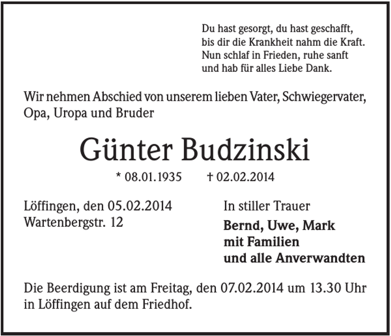 <p>Du hast gesorgt, du hast geschafft,<br />bis dir die Krankheit nahm die Kraft.<br />Nun schlaf in Frieden, ruhe sanft<br />und hab für alles Liebe Dank.</p><p>Wir nehmen Abschied von unserem lieben Vater, Schwiegervater,<br />Opa, Uropa und Bruder</p><p>Günter Budzinski<br />* 08.01.1935</p><p>Löffingen, den 05.02.2014<br />Wartenbergstr. 12</p><p>† 02.02.2014</p><p>In stiller Trauer<br />Bernd, Uwe, Mark<br />mit Familien<br />und alle Anverwandten</p><p>Die Beerdigung ist am Freitag, den 07.02.2014 um 13.30 Uhr<br />in Löffingen auf dem Friedhof.</p>