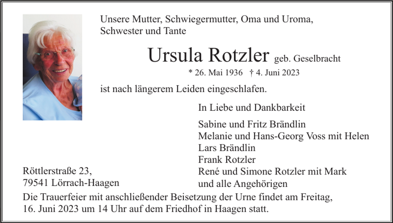 <p>Unsere Mutter, Schwiegermutter, Oma und Uroma,<br />Schwester und Tante</p><p>Ursula Rotzler geb. Geselbracht<br />* 26. Mai 1936 † 4. Juni 2023</p><p>ist nach längerem Leiden eingeschlafen.<br />In Liebe und Dankbarkeit<br />Sabine und Fritz Brändlin<br />Melanie und Hans-Georg Voss mit Helen<br />Lars Brändlin<br />Frank Rotzler<br />Röttlerstraße 23,<br />René und Simone Rotzler mit Mark<br />79541 Lörrach-Haagen<br />und alle Angehörigen<br />Die Trauerfeier mit anschließender Beisetzung der Urne findet am Freitag,<br />16. Juni 2023 um 14 Uhr auf dem Friedhof in Haagen statt.</p>