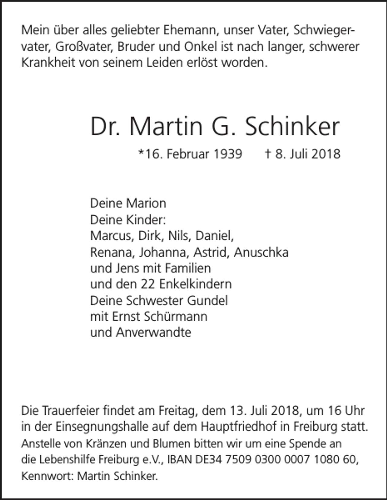 <p>Mein über alles geliebter Ehemann, unser Vater, Schwiegervater, Großvater, Bruder und Onkel ist nach langer, schwerer<br />Krankheit von seinem Leiden erlöst worden.</p><p>Dr. Martin G. Schinker<br />*16. Februar 1939</p><p>† 8. Juli 2018</p><p>Deine Marion<br />Deine Kinder:<br />Marcus, Dirk, Nils, Daniel,<br />Renana, Johanna, Astrid, Anuschka<br />und Jens mit Familien<br />und den 22 Enkelkindern<br />Deine Schwester Gundel<br />mit Ernst Schürmann<br />und Anverwandte</p><p>Die Trauerfeier findet am Freitag, dem 13. Juli 2018, um 16 Uhr<br />in der Einsegnungshalle auf dem Hauptfriedhof in Freiburg statt.<br />Anstelle von Kränzen und Blumen bitten wir um eine Spende an<br />die Lebenshilfe Freiburg e.V., IBAN DE34 7509 0307 1080 60,<br />Kennwort: Martin Schinker.</p>