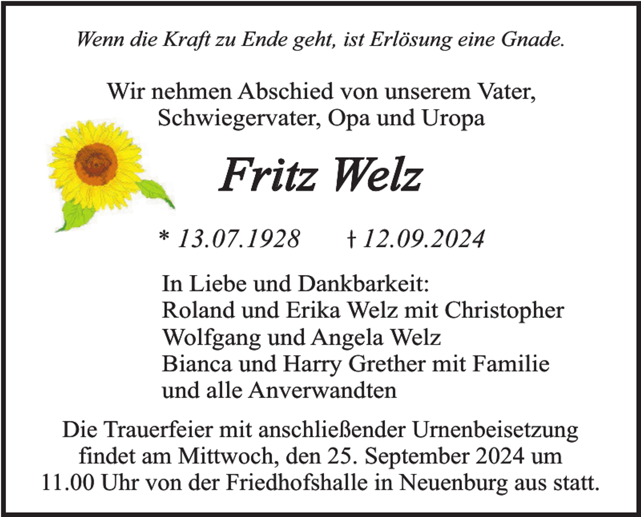 <p>Wenn die Kraft zu Ende geht, ist Erlösung eine Gnade.</p><p>Wir nehmen Abschied von unserem Vater,<br />Schwiegervater, Opa und Uropa</p><p>Fritz Welz<br />* 13.07.1928</p><p>12.09.2024</p><p>In Liebe und Dankbarkeit:<br />Roland und Erika Welz mit Christopher<br />Wolfgang und Angela Welz<br />Bianca und Harry Grether mit Familie<br />und alle Anverwandten<br />Die Trauerfeier mit anschließender Urnenbeisetzung<br />findet am Mittwoch, den 25. September 2024 um<br />11.00 Uhr von der Friedhofshalle in Neuenburg aus statt.</p>