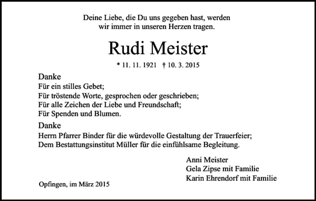 <p>Deine Liebe, die Du uns gegeben hast, werden<br />wir immer in unseren Herzen tragen.</p><p>Rudi Meister<br />* 11. 11. 1921 † 10. 3. 2015</p><p>Danke</p><p>Für ein stilles Gebet;<br />Für tröstende Worte, gesprochen oder geschrieben;<br />Für alle Zeichen der Liebe und Freundschaft;<br />Für Spenden und Blumen.</p><p>Danke</p><p>Herrn Pfarrer Binder für die würdevolle Gestaltung der Trauerfeier;<br />Dem Bestattungsinstitut Müller für die einfühlsame Begleitung.</p><p>Opfingen, im März 2015</p><p>Anni Meister<br />Gela Zipse mit Familie<br />Karin Ehrendorf mit Familie</p>
