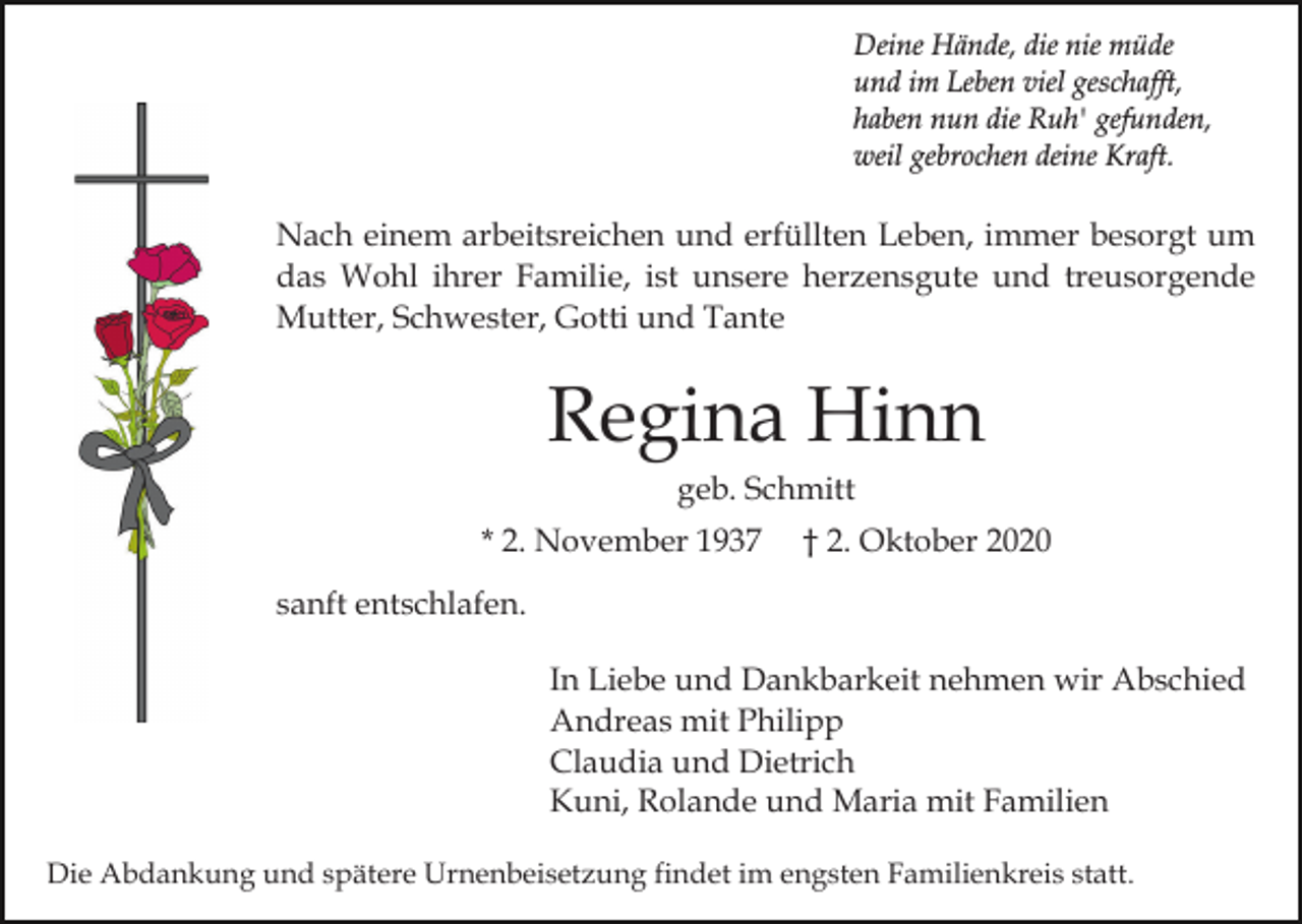 <p>Deine Hände, die nie müde<br />und im Leben viel geschafft,<br />haben nun die Ruh' gefunden,<br />weil gebrochen deine Kraft.</p><p>Nach einem arbeitsreichen und erfüllten Leben, immer besorgt um<br />das Wohl ihrer Familie, ist unsere herzensgute und treusorgende<br />Mutter, Schwester, Gotti und Tante</p><p>Regina Hinn<br />geb. Schmitt<br />* 2. November 1937</p><p>† 2. Oktober 2020</p><p>sanft entschlafen.<br />In Liebe und Dankbarkeit nehmen wir Abschied<br />Andreas mit Philipp<br />Claudia und Dietrich<br />Kuni, Rolande und Maria mit Familien<br />Die Abdankung und spätere Urnenbeisetzung findet im engsten Familienkreis statt.</p>