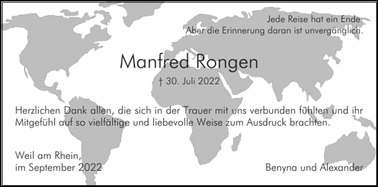 <p>Jede Reise hat ein Ende.<br />Aber die Erinnerung daran ist unvergänglich.</p><p>Manfred Rongen<br />† 30. Juli 2022</p><p>Herzlichen Dank allen, die sich in der Trauer mit uns verbunden fühlten und ihr<br />Mitgefühl auf so vielfältige und liebevolle Weise zum Ausdruck brachten.<br />Weil am Rhein,<br />im September 2022</p><p>Benyna und Alexander</p>