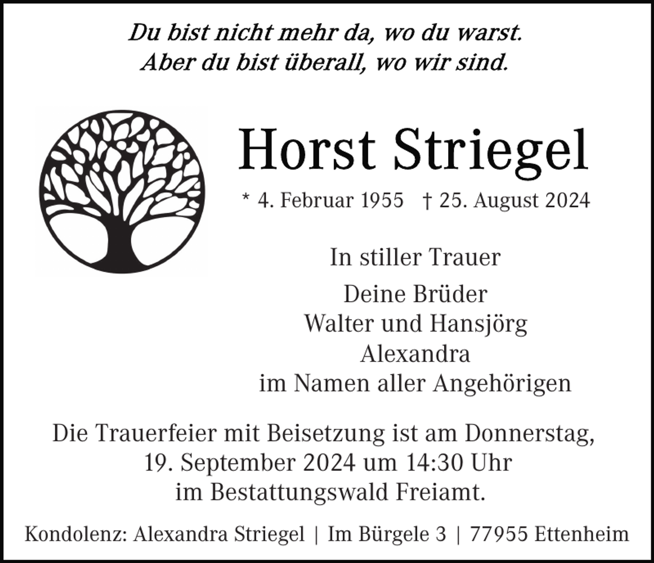 <p>* 4. Februar 1955 † 25. August 2024</p><p>In stiller Trauer<br />Deine Brüder<br />Walter und Hansjörg<br />Alexandra<br />im Namen aller Angehörigen<br />Die Trauerfeier mit Beisetzung ist am Donnerstag,<br />19. September 2024 um 14:30 Uhr<br />im Bestattungswald Freiamt.<br />Kondolenz: Alexandra Striegel | Im Bürgele 3 | 77955 Ettenheim</p>