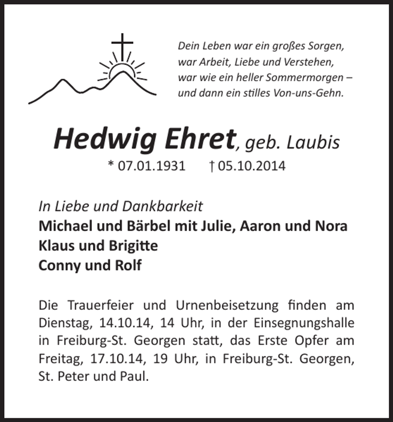 <p>Dein Leben war ein großes Sorgen,<br />war Arbeit, Liebe und Verstehen,<br />war wie ein heller Sommermorgen –<br />und dann ein stilles Von-uns-Gehn.</p><p>Hedwig Ehret, geb. Laubis<br />* 07.01.1931</p><p>† 05.10.2014</p><p>In Liebe und Dankbarkeit<br />Michael und Bärbel mit Julie, Aaron und Nora<br />Klaus und Brigitte<br />Conny und Rolf<br />Die Trauerfeier und Urnenbeisetzung finden am<br />Dienstag, 14.10.14, 14 Uhr, in der Einsegnungshalle<br />in Freiburg-St. Georgen statt, das Erste Opfer am<br />Freitag, 17.10.14, 19 Uhr, in Freiburg-St. Georgen,<br />St. Peter und Paul.</p>