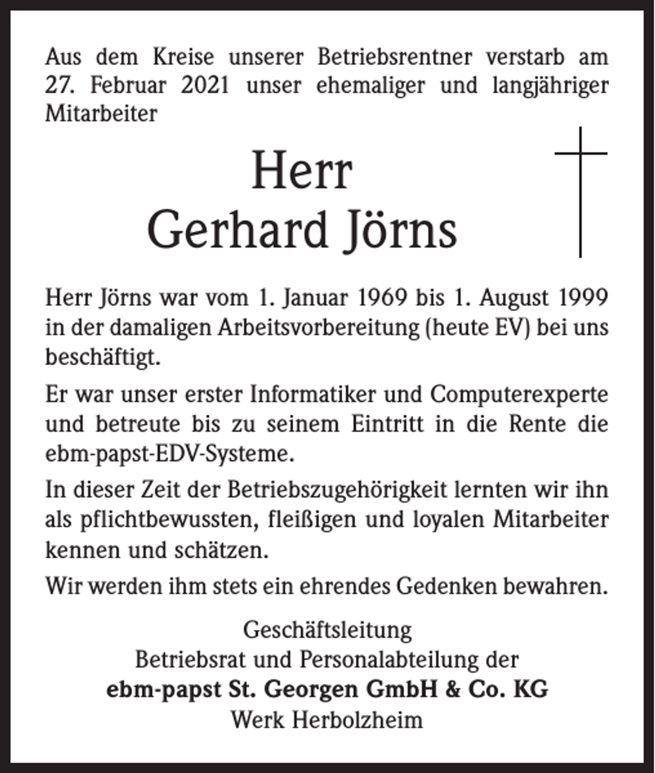 <p>Aus dem Kreise unserer Betriebsrentner verstarb am<br />27. Februar 2021 unser ehemaliger und langjähriger<br />­Mitarbeiter</p><p>Herr<br />Gerhard Jörns<br />Herr Jörns war vom 1. Januar 1969 bis 1. August 1999<br />in der damaligen Arbeitsvorbereitung (heute EV) bei uns<br />beschäftigt.<br />Er war unser erster Informatiker und Computerexperte<br />und betreute bis zu seinem Eintritt in die Rente die<br />ebm-papst-EDV-Systeme.<br />In dieser Zeit der Betriebszugehörigkeit lernten wir ihn<br />als pflichtbewussten, fleißigen und loyalen Mitarbeiter<br />kennen und schätzen.<br />Wir werden ihm stets ein ehrendes Gedenken bewahren.<br />Geschäftsleitung<br />Betriebsrat und Personalabteilung der<br />ebm-papst St. Georgen GmbH &amp; Co. KG<br />Werk Herbolzheim</p>
