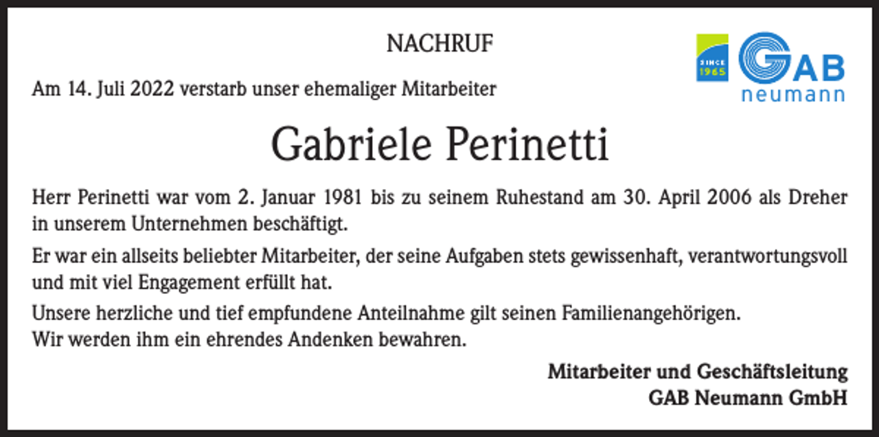 <p>NACHRUF<br />Am 14. Juli 2022 verstarb unser ehemaliger Mitarbeiter</p><p>AB</p><p>neumann</p><p>Gabriele Perinetti<br />Herr Perinetti war vom 2. Januar 1981 bis zu seinem Ruhestand am 30. April 2006 als Dreher<br />in unserem Unternehmen beschäftigt.<br />Er war ein allseits beliebter Mitarbeiter, der seine Aufgaben stets gewissenhaft, verantwortungsvoll<br />und mit viel Engagement erfüllt hat.<br />Unsere herzliche und tief empfundene Anteilnahme gilt seinen Familienangehörigen.<br />Wir werden ihm ein ehrendes Andenken bewahren.<br />Mitarbeiter und Geschäftsleitung<br />GAB Neumann GmbH</p>
