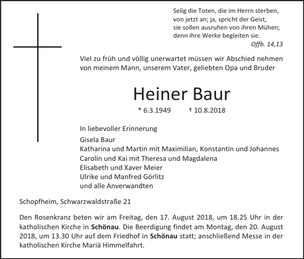 <p>Selig die Toten, die im Herrn sterben,<br />von jetzt an; ja, spricht der Geist,<br />sie sollen ausruhen von ihren Mühen;<br />denn ihre Werke begleiten sie.<br />Offb. 14,13</p><p>Viel zu früh und völlig unerwartet müssen wir Abschied nehmen<br />von meinem Mann, unserem Vater, geliebten Opa und Bruder</p><p>Heiner Baur<br />* 6.3.1949</p><p>† 10.8.2018</p><p>In liebevoller Erinnerung<br />Gisela Baur<br />Katharina und Martin mit Maximilian, Konstantin und Johannes<br />Carolin und Kai mit Theresa und Magdalena<br />Elisabeth und Xaver Meier<br />Ulrike und Manfred Görlitz<br />und alle Anverwandten<br />Schopfheim, Schwarzwaldstraße 21<br />Den Rosenkranz beten wir am Freitag, den 17. August 2018, um 18.25 Uhr in der<br />katholischen Kirche in Schönau. Die Beerdigung findet am Montag, den 20. August<br />2018, um 13.30 Uhr auf dem Friedhof in Schönau statt; anschließend Messe in der<br />katholischen Kirche Mariä Himmelfahrt.</p>