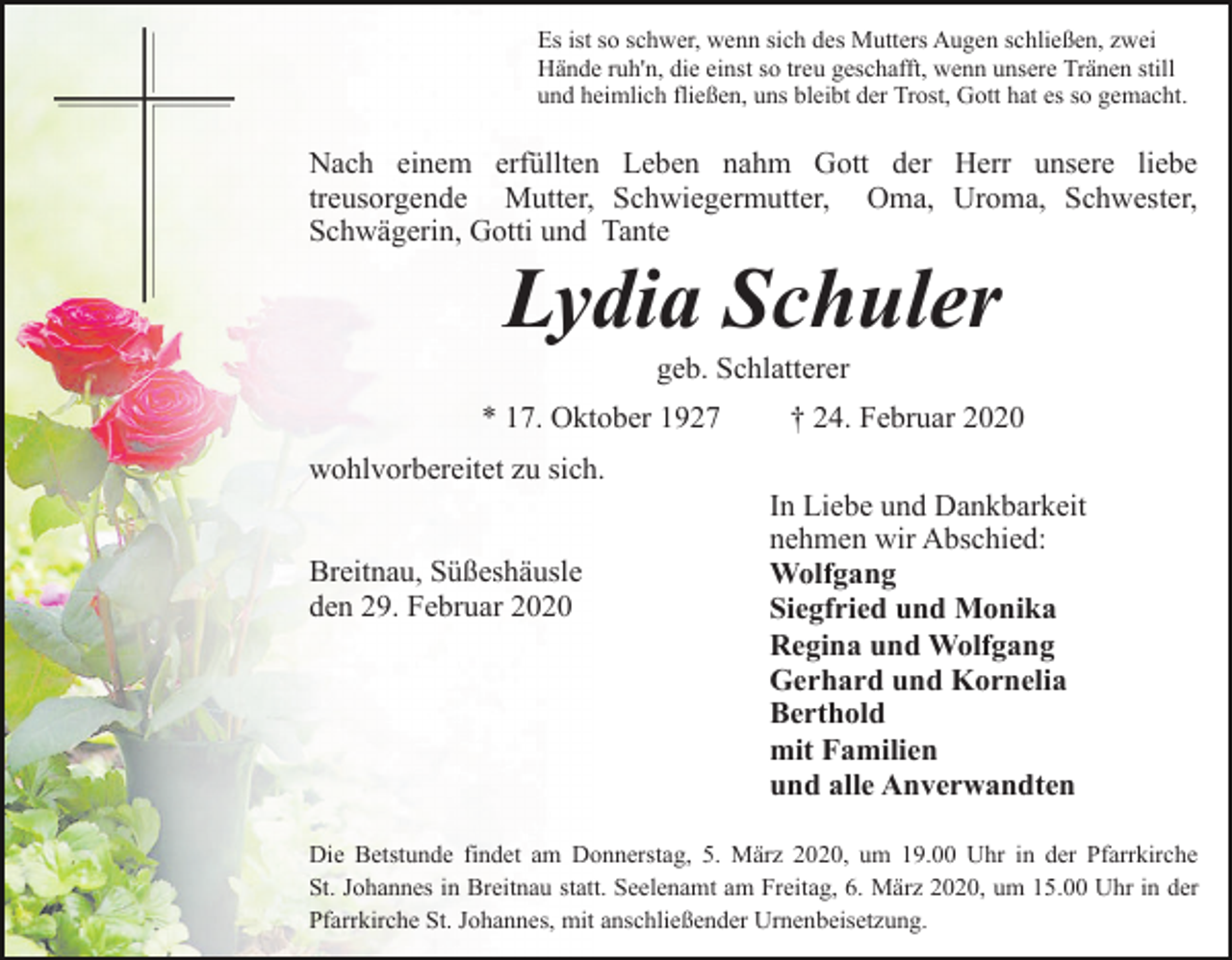 <p>Es ist so schwer, wenn sich des Mutters Augen schließen, zwei<br />Hände ruh'n, die einst so treu geschafft, wenn unsere Tränen still<br />und heimlich fließen, uns bleibt der Trost, Gott hat es so gemacht.</p><p>Nach einem erfüllten Leben nahm Gott der Herr unsere liebe<br />treusorgende Mutter, Schwiegermutter, Oma, Uroma, Schwester,<br />Schwägerin, Gotti und Tante</p><p>Lydia Schuler<br />geb. Schlatterer<br />* 17. Oktober 1927</p><p>† 24. Februar 2020</p><p>wohlvorbereitet zu sich.<br />Breitnau, Süßeshäusle<br />den 29. Februar 2020</p><p>In Liebe und Dankbarkeit<br />nehmen wir Abschied:<br />Wolfgang<br />Siegfried und Monika<br />Regina und Wolfgang<br />Gerhard und Kornelia<br />Berthold<br />mit Familien<br />und alle Anverwandten</p><p>Die Betstunde findet am Donnerstag, 5. März 2020, um 19.00 Uhr in der Pfarrkirche<br />St. Johannes in Breitnau statt. Seelenamt am Freitag, 6. März 2020, um 15.00 Uhr in der<br />Pfarrkirche St. Johannes, mit anschließender Urnenbeisetzung.</p>