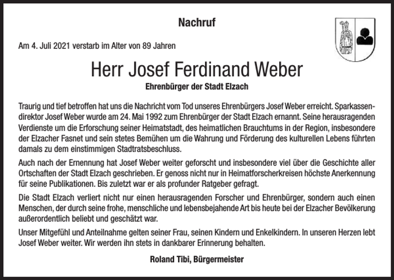 <p>Nachruf<br />Am 4. Juli 2021 verstarb im Alter von 89 Jahren</p><p>Herr Josef Ferdinand Weber<br />Ehrenbürger der Stadt Elzach<br />Traurig und tief betroffen hat uns die Nachricht vom Tod unseres Ehrenbürgers Josef Weber erreicht. Sparkassendirektor Josef Weber wurde am 24. Mai 1992 zum Ehrenbürger der Stadt Elzach ernannt. Seine herausragenden<br />Verdienste um die Erforschung seiner Heimatstadt, des heimatlichen Brauchtums in der Region, insbesondere<br />der Elzacher Fasnet und sein stetes Bemühen um die Wahrung und Förderung des kulturellen Lebens führten<br />damals zu dem einstimmigen Stadtratsbeschluss.<br />Auch nach der Ernennung hat Josef Weber weiter geforscht und insbesondere viel über die Geschichte aller<br />Ortschaften der Stadt Elzach geschrieben. Er genoss nicht nur in Heimatforscherkreisen höchste Anerkennung<br />für seine Publikationen. Bis zuletzt war er als profunder Ratgeber gefragt.<br />Die Stadt Elzach verliert nicht nur einen herausragenden Forscher und Ehrenbürger, sondern auch einen<br />Menschen, der durch seine frohe, menschliche und lebensbejahende Art bis heute bei der Elzacher Bevölkerung<br />außerordentlich beliebt und geschätzt war.<br />Unser Mitgefühl und Anteilnahme gelten seiner Frau, seinen Kindern und Enkelkindern. In unseren Herzen lebt<br />Josef Weber weiter. Wir werden ihn stets in dankbarer Erinnerung behalten.<br />Roland Tibi, Bürgermeister</p>