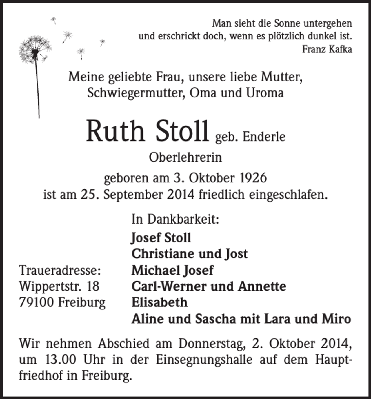 <p>Man sieht die Sonne untergehen<br />und erschrickt doch, wenn es plötzlich dunkel ist.<br />Franz Kafka</p><p>Meine geliebte Frau, unsere liebe Mutter,<br />Schwiegermutter, Oma und Uroma</p><p>Ruth Stoll geb. Enderle</p><p>Oberlehrerin<br />geboren am 3. Oktober 1926<br />ist am 25. September 2014 friedlich eingeschlafen.</p><p>Traueradresse:<br />Wippertstr. 18<br />79100 Freiburg</p><p>In Dankbarkeit:<br />Josef Stoll<br />Christiane und Jost<br />Michael Josef<br />Carl-Werner und Annette<br />Elisabeth<br />Aline und Sascha mit Lara und Miro</p><p>Wir nehmen Abschied am Donnerstag, 2. Oktober 2014,<br />um 13.00 Uhr in der Einsegnungshalle auf dem Haupt­<br />friedhof in Freiburg.</p>
