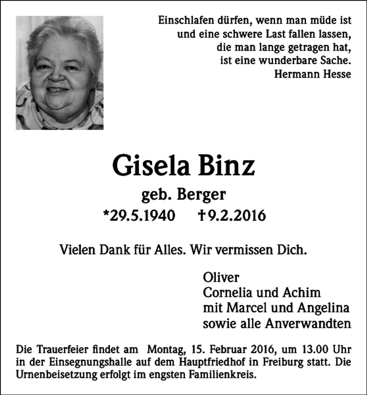 <p>Einschlafen dürfen, wenn man müde ist<br />und eine schwere Last fallen lassen,<br />die man lange getragen hat,<br />ist eine wunderbare Sache.<br />Hermann Hesse</p><p>Gisela Binz<br />geb. Berger<br />*29.5.1940</p><p>† 9.2.2016</p><p>Vielen Dank für Alles. Wir vermissen Dich.<br />Oliver<br />Cornelia und Achim<br />mit Marcel und Angelina<br />sowie alle Anverwandten<br />Die Trauerfeier findet am Montag, 15. Februar 2016, um 13.00 Uhr<br />in der Einsegnungshalle auf dem Hauptfriedhof in Freiburg statt. Die<br />Urnenbeisetzung erfolgt im engsten Familienkreis.</p>