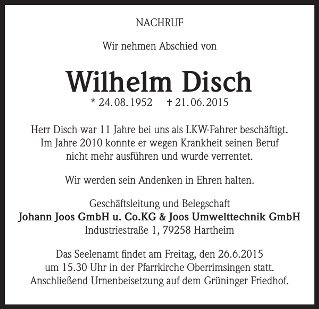 <p>NACHRUF<br />Wir nehmen Abschied von</p><p>Wilhelm Disch<br />* 24. 08. 1952</p><p>† 21. 06. 2015</p><p>Herr Disch war 11 Jahre bei uns als LKW-Fahrer beschäftigt.<br />Im Jahre 2010 konnte er wegen Krankheit seinen Beruf<br />nicht mehr ausführen und wurde verrentet.<br />Wir werden sein Andenken in Ehren halten.<br />Geschäftsleitung und Belegschaft<br />Johann Joos GmbH u. Co.KG &amp; Joos Umwelttechnik GmbH<br />Industriestraße 1, 79258 Hartheim<br />Das Seelenamt findet am Freitag, den 26.6.2015<br />um 15.30 Uhr in der Pfarrkirche Oberrimsingen statt.<br />Anschließend Urnenbeisetzung auf dem Grüninger Friedhof.</p>