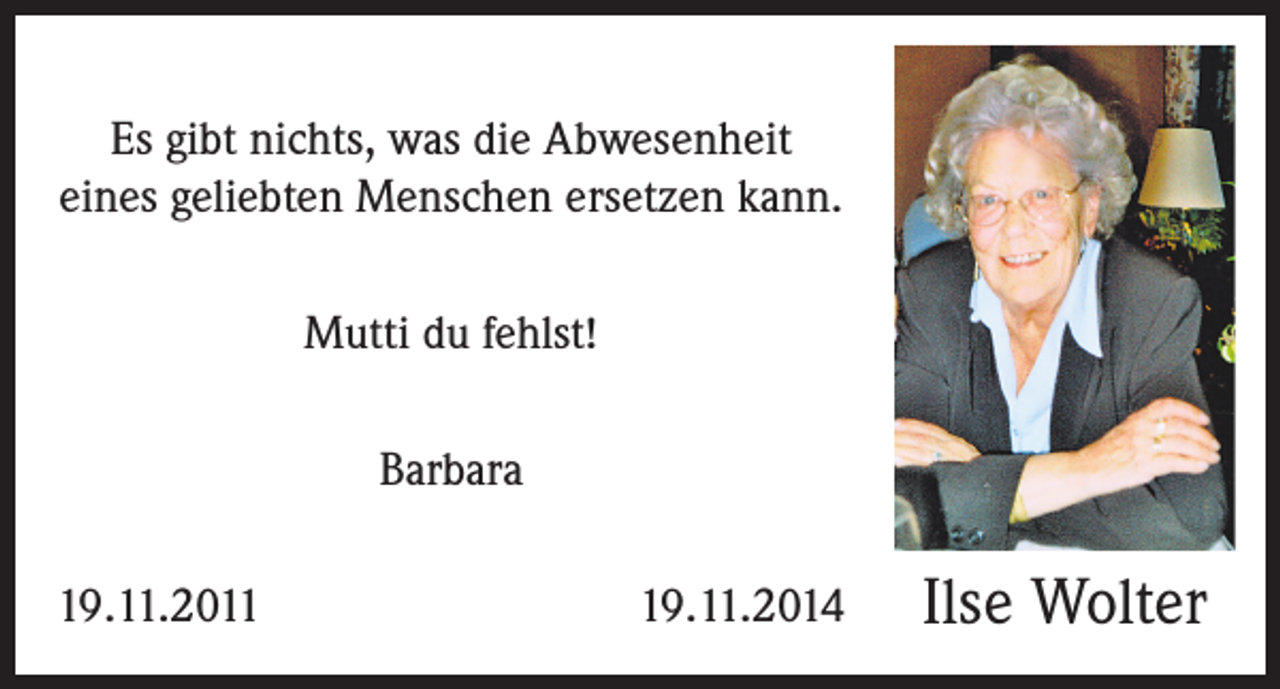<p>Es gibt nichts, was die Abwesenheit<br />eines geliebten Menschen ersetzen kann.<br />Mutti du fehlst!<br />Barbara<br />19.11.2011</p><p>19.11.2014</p><p>Ilse Wolter</p>
