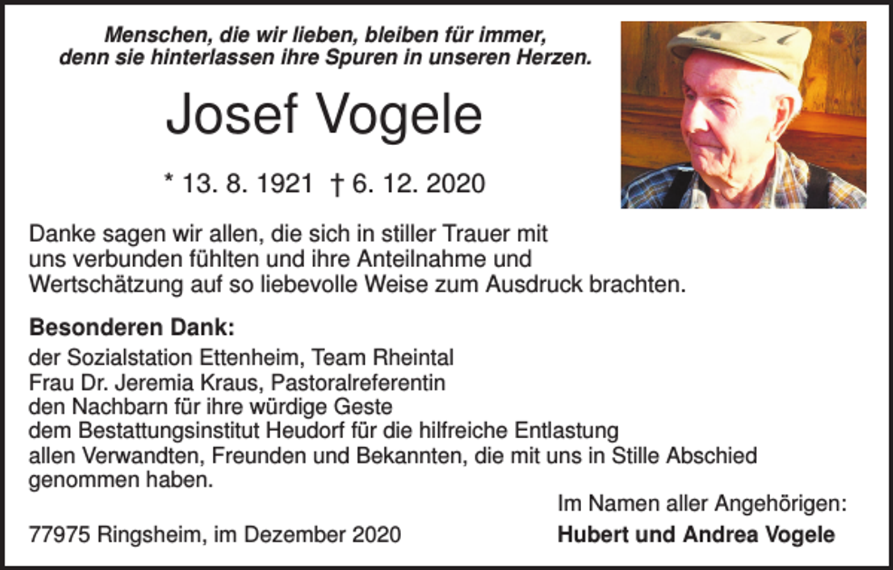 <p>Menschen, die wir lieben, bleiben für immer,<br />denn sie hinterlassen ihre Spuren in unseren Herzen.</p><p>Josef Vogele<br />* 13. 8. 1921 † 6. 12. 2020<br />Danke sagen wir allen, die sich in stiller Trauer mit<br />uns verbunden fühlten und ihre Anteilnahme und<br />Wertschätzung auf so liebevolle Weise zum Ausdruck brachten.<br />Besonderen Dank:<br />der Sozialstation Ettenheim, Team Rheintal<br />Frau Dr. Jeremia Kraus, Pastoralreferentin<br />den Nachbarn für ihre würdige Geste<br />dem Bestattungsinstitut Heudorf für die hilfreiche Entlastung<br />allen Verwandten, Freunden und Bekannten, die mit uns in Stille Abschied<br />genommen haben.<br />Im Namen aller Angehörigen:<br />77975 Ringsheim, im Dezember 2020<br />Hubert und Andrea Vogele</p>