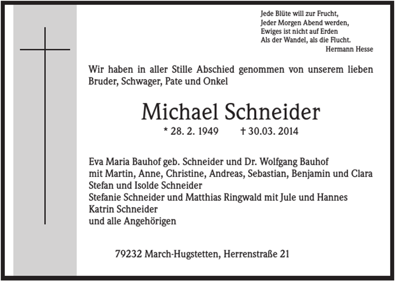 <p>Jede Blüte will zur Frucht,<br />Jeder Morgen Abend werden,<br />Ewiges ist nicht auf Erden<br />Als der Wandel, als die Flucht.<br />Hermann Hesse</p><p>Wir haben in aller Stille Abschied genommen von unserem lieben<br />Bruder, Schwager, Pate und Onkel</p><p>Michael Schneider<br />* 28. 2. 1949</p><p>† 30.03. 2014</p><p>Eva Maria Bauhof geb. Schneider und Dr. Wolfgang Bauhof<br />mit Martin, Anne, Christine, Andreas, Sebastian, Benjamin und Clara<br />Stefan und Isolde Schneider<br />Stefanie Schneider und Matthias Ringwald mit Jule und Hannes<br />Katrin Schneider<br />und alle Angehörigen<br />79232 March-Hugstetten, Herrenstraße 21</p>