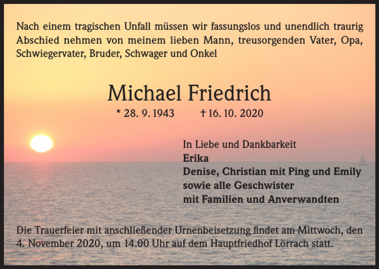 <p>Nach einem tragischen Unfall müssen wir fassungslos und unendlich traurig<br />Abschied nehmen von meinem lieben Mann, treusorgenden Vater, Opa,<br />Schwiegervater, Bruder, Schwager und Onkel</p><p>Michael Friedrich<br />* 28. 9. 1943</p><p>† 16. 10. 2020<br />In Liebe und Dankbarkeit<br />Erika<br />Denise, Christian mit Ping und Emily<br />sowie alle Geschwister<br />mit Familien und Anverwandten</p><p>Die Trauerfeier mit anschließender Urnenbeisetzung findet am Mittwoch, den<br />4. November 2020, um 14.00 Uhr auf dem Hauptfriedhof Lörrach statt.</p>