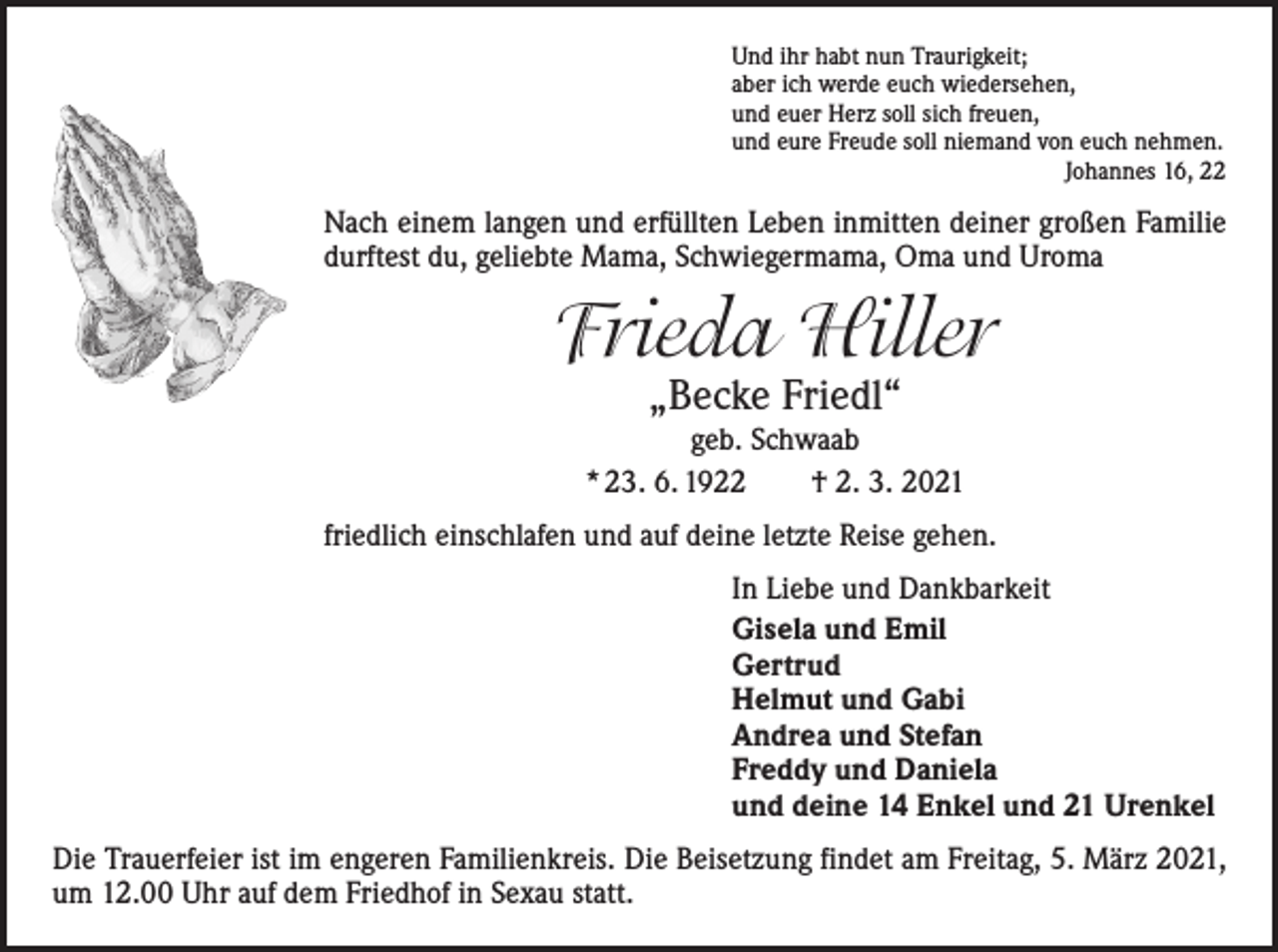 <p>Und ihr habt nun Traurigkeit;<br />aber ich werde euch wiedersehen,<br />und euer Herz soll sich freuen,<br />und eure Freude soll niemand von euch nehmen.</p><p>Johannes 16, 22</p><p>Nach einem langen und erfüllten Leben inmitten deiner großen Familie<br />durftest du, geliebte Mama, Schwiegermama, Oma und Uroma</p><p>Frieda Hiller<br />„Becke Friedl“</p><p>geb. Schwaab<br />* 23. 6. 1922 † 2. 3. 2021<br />friedlich einschlafen und auf deine letzte Reise gehen.<br />In Liebe und Dankbarkeit<br />Gisela und Emil<br />Gertrud<br />Helmut und Gabi<br />Andrea und Stefan<br />Freddy und Daniela<br />und deine 14 Enkel und 21 Urenkel<br />Die Trauerfeier ist im engeren Familienkreis. Die Beisetzung findet am Freitag, 5. März 2021,<br />um 12.00 Uhr auf dem Friedhof in Sexau statt.</p>