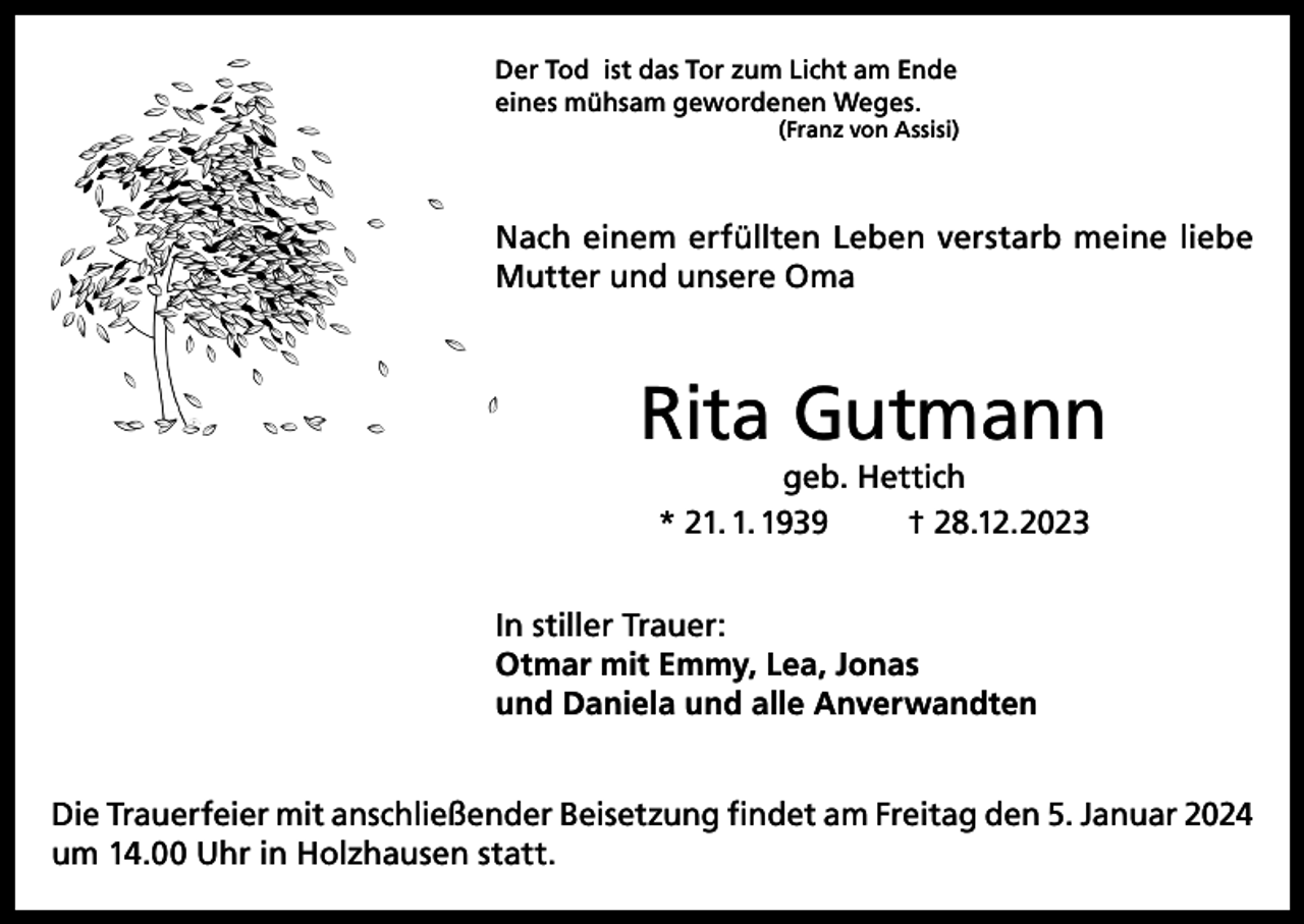 <p>Der Tod ist das Tor zum Licht am Ende<br />eines mühsam gewordenen Weges.</p><p>(Franz von Assisi)</p><p>Nach einem erfüllten Leben verstarb meine liebe<br />Mutter und unsere Oma</p><p>Rita Gutmann<br />geb. Hettich<br />* 21. 1. 1939<br />† 28.12.2023</p><p>In stiller Trauer:<br />Otmar mit Emmy, Lea, Jonas<br />und Daniela und alle Anverwandten<br />Die Trauerfeier mit anschließender Beisetzung findet am Freitag den 5. Januar 2024<br />um 14.00 Uhr in Holzhausen statt.</p>