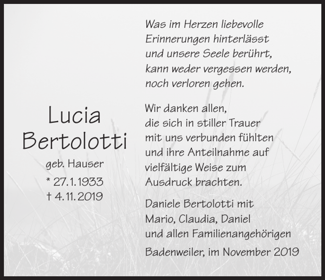 <p>Was im Herzen liebevolle<br />Erinnerungen hinterlässt<br />und unsere Seele berührt,<br />kann weder vergessen werden,<br />noch verloren gehen.</p><p>Lucia<br />Bertolotti<br />geb. Hauser<br />* 27. 1. 1933<br />† 4. 11. 2019</p><p>Wir danken allen,<br />die sich in stiller Trauer<br />mit uns verbunden fühlten<br />und ihre Anteilnahme auf<br />vielfältige Weise zum<br />Ausdruck brachten.<br />Daniele Bertolotti mit<br />Mario, Claudia, Daniel<br />und allen Familienangehörigen<br />Badenweiler, im November 2019</p>