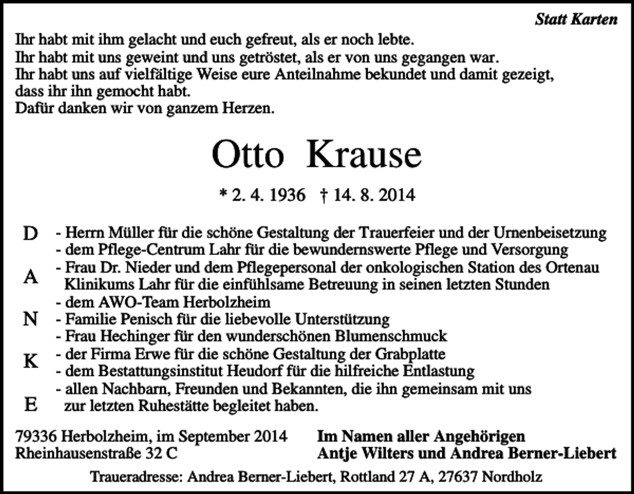 <p>Statt Karten<br />Ihr habt mit ihm gelacht und euch gefreut, als er noch lebte.<br />Ihr habt mit uns geweint und uns getröstet, als er von uns gegangen war.<br />Ihr habt uns auf vielfältige Weise eure Anteilnahme bekundet und damit gezeigt,<br />dass ihr ihn gemocht habt.<br />Dafür danken wir von ganzem Herzen.</p><p>Otto Krause<br />* 2. 4. 1936 † 14. 8. 2014</p><p>D - Herrn Müller für die schöne Gestaltung der Trauerfeier und der Urnenbeisetzung<br />A<br />N<br />K<br />E</p><p>- dem Pflege-Centrum Lahr für die bewundernswerte Pflege und Versorgung<br />- Frau Dr. Nieder und dem Pflegepersonal der onkologischen Station des Ortenau<br />Klinikums Lahr für die einfühlsame Betreuung in seinen letzten Stunden<br />- dem AWO-Team Herbolzheim<br />- Familie Penisch für die liebevolle Unterstützung<br />- Frau Hechinger für den wunderschönen Blumenschmuck<br />- der Firma Erwe für die schöne Gestaltung der Grabplatte<br />- dem Bestattungsinstitut Heudorf für die hilfreiche Entlastung<br />- allen Nachbarn, Freunden und Bekannten, die ihn gemeinsam mit uns<br />zur letzten Ruhestätte begleitet haben.</p><p>Im Namen aller Angehörigen<br />79336 Herbolzheim, im September 2014<br />Antje Wilters und Andrea Berner-Liebert<br />Rheinhausenstraße 32 C<br />Traueradresse: Andrea Berner-Liebert, Rottland 27 A, 27637 Nordholz</p>