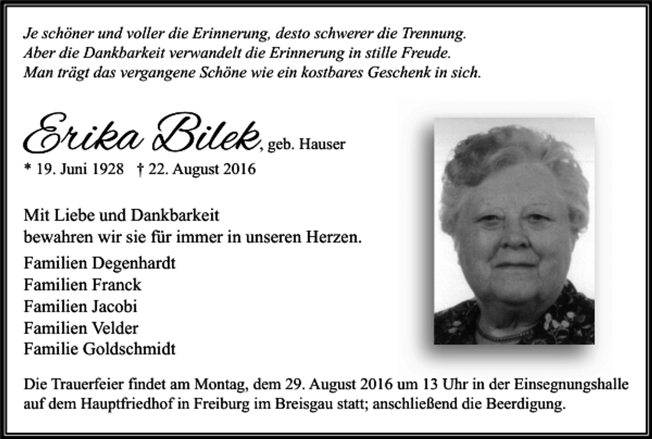 <p>Je schöner und voller die Erinnerung, desto schwerer die Trennung.<br />Aber die Dankbarkeit verwandelt die Erinnerung in stille Freude.<br />Man trägt das vergangene Schöne wie ein kostbares Geschenk in sich.</p><p>Erika Bilek</p><p>, geb. Hauser</p><p>* 19. Juni 1928 † 22. August 2016</p><p>Mit Liebe und Dankbarkeit<br />bewahren wir sie für immer in unseren Herzen.<br />Familien Degenhardt<br />Familien Franck<br />Familien Jacobi<br />Familien Velder<br />Familie Goldschmidt<br />Die Trauerfeier findet am Montag, dem 29. August 2016 um 13 Uhr in der Einsegnungshalle<br />auf dem Hauptfriedhof in Freiburg im Breisgau statt; anschließend die Beerdigung.</p>