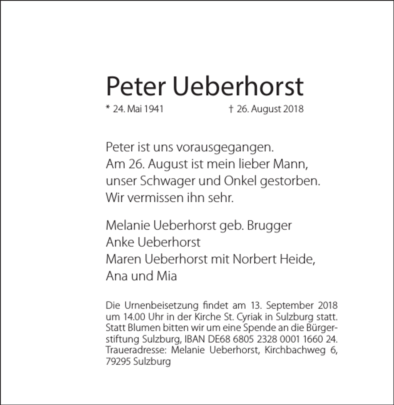 <p>Peter Ueberhorst<br />* 24. Mai 1941</p><p>† 26. August 2018</p><p>Peter ist uns vorausgegangen.<br />Am 26. August ist mein lieber Mann,<br />unser Schwager und Onkel gestorben.<br />Wir vermissen ihn sehr.<br />Melanie Ueberhorst geb. Brugger<br />Anke Ueberhorst<br />Maren Ueberhorst mit Norbert Heide,<br />Ana und Mia<br />Die Urnenbeisetzung findet am 13. September 2018<br />um 14.00 Uhr in der Kirche St. Cyriak in Sulzburg statt.<br />Statt Blumen bitten wir um eine Spende an die Bürgerstiftung Sulzburg, IBAN DE05 2328 000660 24.<br />Traueradresse: Melanie Ueberhorst, Kirchbachweg 6,<br />79295 Sulzburg</p>