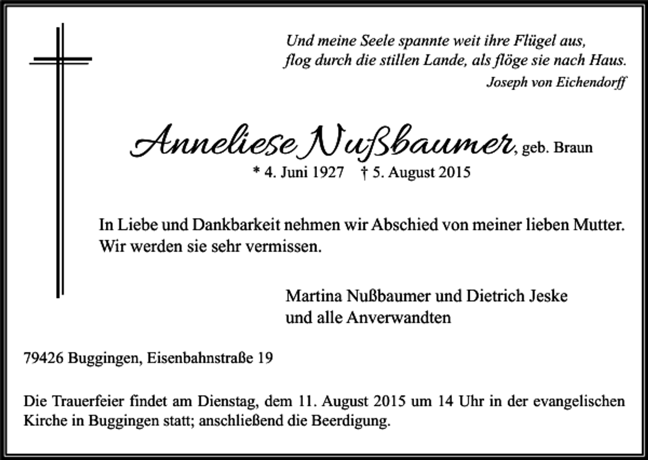 <p>Und meine Seele spannte weit ihre Flügel aus,<br />flog durch die stillen Lande, als flöge sie nach Haus.<br />Joseph von Eichendorff</p><p>Anneliese Nußbaumer<br />* 4. Juni 1927</p><p>, geb. Braun</p><p>† 5. August 2015</p><p>In Liebe und Dankbarkeit nehmen wir Abschied von meiner lieben Mutter.<br />Wir werden sie sehr vermissen.<br />Martina Nußbaumer und Dietrich Jeske<br />und alle Anverwandten<br />79426 Buggingen, Eisenbahnstraße 19<br />Die Trauerfeier findet am Dienstag, dem 11. August 2015 um 14 Uhr in der evangelischen<br />Kirche in Buggingen statt; anschließend die Beerdigung.</p>