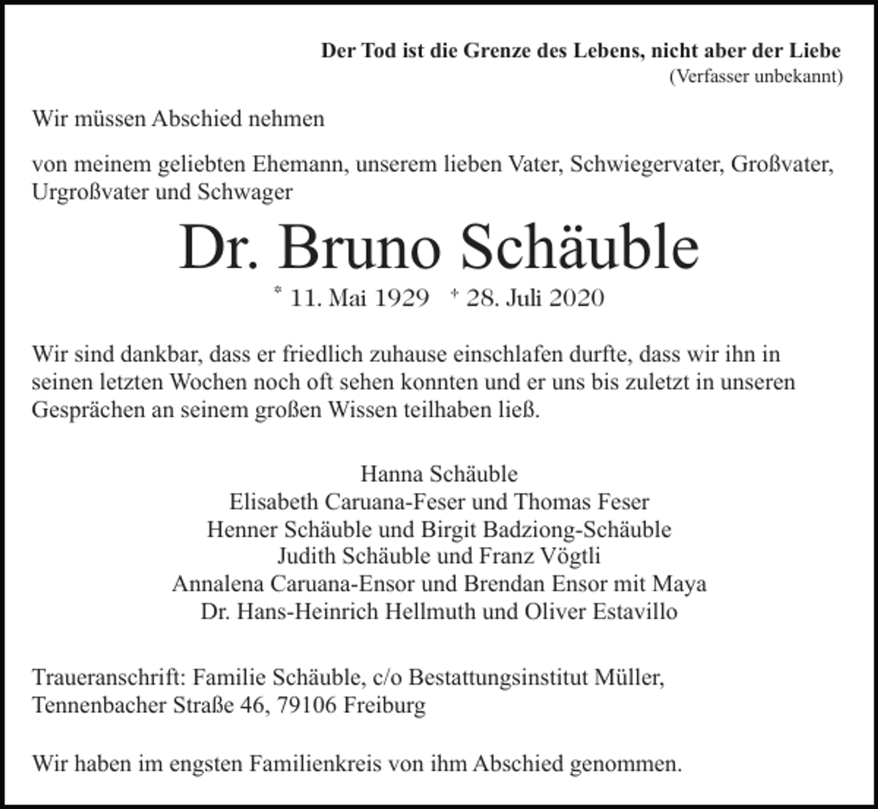 <p>Der Tod ist die Grenze des Lebens, nicht aber der Liebe<br />(Verfasser unbekannt)</p><p>Wir müssen Abschied nehmen<br />von meinem geliebten Ehemann, unserem lieben Vater, Schwiegervater, Großvater,<br />Urgroßvater und Schwager</p><p>Dr. Bruno Schäuble<br />* 11. Mai 1929 † 28. Juli 2020<br />Wir sind dankbar, dass er friedlich zuhause einschlafen durfte, dass wir ihn in<br />seinen letzten Wochen noch oft sehen konnten und er uns bis zuletzt in unseren<br />Gesprächen an seinem großen Wissen teilhaben ließ.<br />Hanna Schäuble<br />Elisabeth Caruana-Feser und Thomas Feser<br />Henner Schäuble und Birgit Badziong-Schäuble<br />Judith Schäuble und Franz Vögtli<br />Annalena Caruana-Ensor und Brendan Ensor mit Maya<br />Dr. Hans-Heinrich Hellmuth und Oliver Estavillo<br />Traueranschrift: Familie Schäuble, c/o Bestattungsinstitut Müller,<br />Tennenbacher Straße 46, 79106 Freiburg<br />Wir haben im engsten Familienkreis von ihm Abschied genommen.</p>