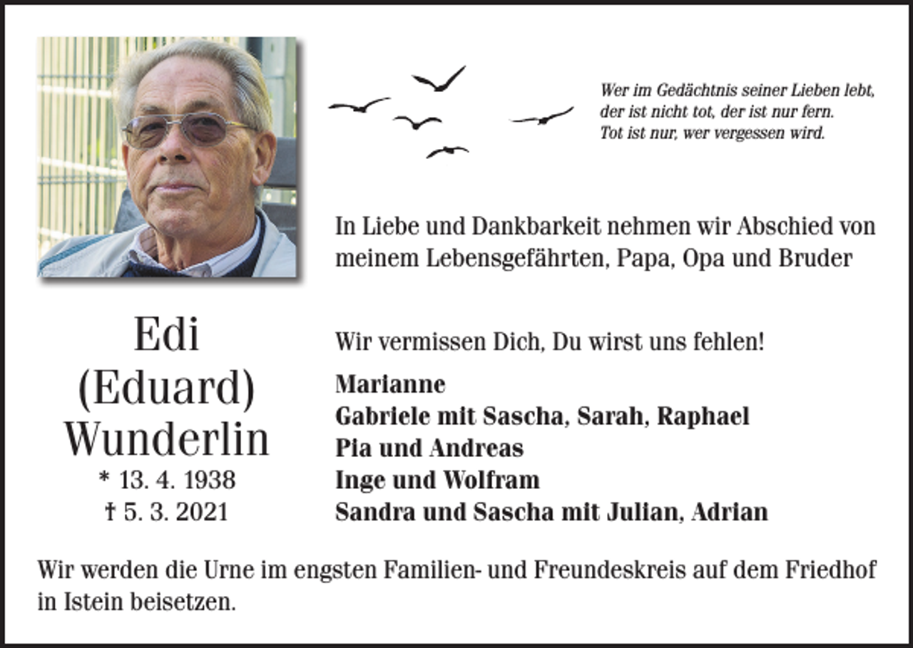 <p>Wer im Gedächtnis seiner Lieben lebt,<br />der ist nicht tot, der ist nur fern.<br />Tot ist nur, wer vergessen wird.</p><p>In Liebe und Dankbarkeit nehmen wir Abschied von<br />meinem Lebensgefährten, Papa, Opa und Bruder</p><p>Edi<br />(Eduard)<br />Wunderlin<br />* 13. 4. 1938<br />† 5. 3. 2021</p><p>Wir vermissen Dich, Du wirst uns fehlen!<br />Marianne<br />Gabriele mit Sascha, Sarah, Raphael<br />Pia und Andreas<br />Inge und Wolfram<br />Sandra und Sascha mit Julian, Adrian</p><p>Wir werden die Urne im engsten Familien- und Freundeskreis auf dem Friedhof<br />in Istein beisetzen.</p>