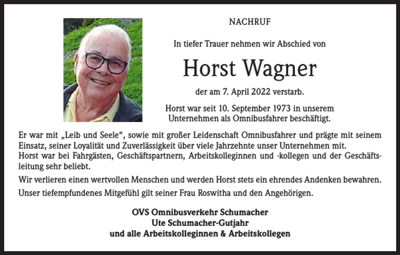 <p>NACHRUF<br />In tiefer Trauer nehmen wir Abschied von</p><p>Horst Wagner<br />der am 7. April 2022 verstarb.<br />Horst war seit 10. September 1973 in unserem<br />Unternehmen als Omnibusfahrer beschäftigt.<br />Er war mit „Leib und Seele“, sowie mit großer Leidenschaft Omnibusfahrer und prägte mit seinem<br />Einsatz, seiner Loyalität und Zuverlässigkeit über viele Jahrzehnte unser Unternehmen mit.<br />Horst war bei Fahrgästen, Geschäftspartnern, Arbeitskolleginnen und -kollegen und der Geschäfts­<br />leitung sehr beliebt.<br />Wir verlieren einen wertvollen Menschen und werden Horst stets ein ehrendes Andenken bewahren.<br />Unser tiefempfundenes Mitgefühl gilt seiner Frau Roswitha und den Angehörigen.<br />OVS Omnibusverkehr Schumacher<br />Ute Schumacher-Gutjahr<br />und alle Arbeitskolleginnen &amp; Arbeitskollegen</p>
