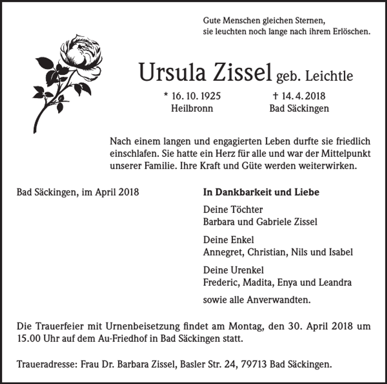 <p>Gute Menschen gleichen Sternen,<br />sie leuchten noch lange nach ihrem Erlöschen.</p><p>Ursula Zissel geb. Leichtle</p><p>* 16. 10. 1925<br />Heilbronn</p><p>† 14. 4. 2018<br />Bad Säckingen</p><p>Nach einem langen und engagierten Leben durfte sie friedlich<br />einschlafen. Sie hatte ein Herz für alle und war der Mittelpunkt<br />unserer Familie. Ihre Kraft und Güte werden weiterwirken.<br />Bad Säckingen, im April 2018</p><p>In Dankbarkeit und Liebe</p><p>Deine Töchter<br />Barbara und Gabriele Zissel<br />Deine Enkel<br />Annegret, Christian, Nils und Isabel<br />Deine Urenkel<br />Frederic, Madita, Enya und Leandra</p><p>sowie alle Anverwandten.</p><p>Die Trauerfeier mit Urnenbeisetzung findet am Montag, den 30. April 2018 um<br />15.00 Uhr auf dem Au-Friedhof in Bad Säckingen statt.<br />Traueradresse: Frau Dr. Barbara Zissel, Basler Str. 24, 79713 Bad Säckingen.</p>