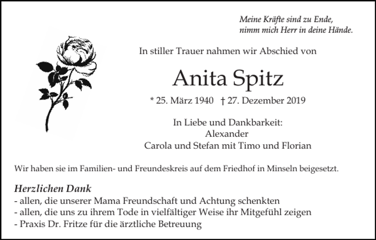<p>Meine Kräfte sind zu Ende,<br />nimm mich Herr in deine Hände.</p><p>In stiller Trauer nahmen wir Abschied von</p><p>Anita Spitz<br />* 25. März 1940 † 27. Dezember 2019<br />In Liebe und Dankbarkeit:<br />Alexander<br />Carola und Stefan mit Timo und Florian<br />Wir haben sie im Familien- und Freundeskreis auf dem Friedhof in Minseln beigesetzt.</p><p>Herzlichen Dank<br />- allen, die unserer Mama Freundschaft und Achtung schenkten<br />- allen, die uns zu ihrem Tode in vielfältiger Weise ihr Mitgefühl zeigen<br />- Praxis Dr. Fritze für die ärztliche Betreuung</p>