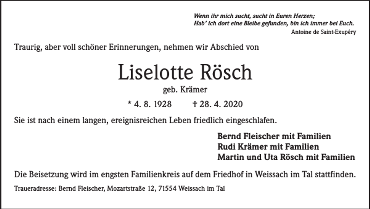 <p>Wenn ihr mich sucht, sucht in Euren Herzen;<br />Hab’ ich dort eine Bleibe gefunden, bin ich immer bei Euch.<br />Antoine de Saint-Exupéry</p><p>Traurig, aber voll schöner Erinnerungen, nehmen wir Abschied von</p><p>Liselotte Rösch<br />geb. Krämer</p><p>* 4. 8. 1928</p><p>† 28. 4. 2020</p><p>Sie ist nach einem langen, ereignisreichen Leben friedlich eingeschlafen.<br />Bernd Fleischer mit Familien<br />Rudi Krämer mit Familien<br />Martin und Uta Rösch mit Familien<br />Die Beisetzung wird im engsten Familienkreis auf dem Friedhof in Weissach im Tal stattfinden.<br />Traueradresse: Bernd Fleischer, Mozartstraße 12, 71554 Weissach im Tal</p>