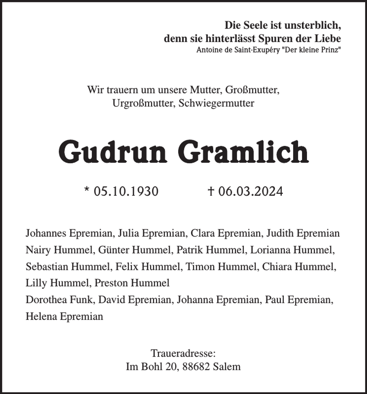 Die Seele ist unsterblich,
 denn sie hinterlässt Spuren der Liebe
Antoine de Saint-Exupéry "Der kleine Prinz"
Wir trauern um unsere Mutter, Großmutter,
Urgroßmutter, Schwiegermutter
Gudrun Gramlich
* 05.10.1930 † 06.03.2024
Johannes Epremian, Julia Epremian, Clara Epremian, Judith Epremian
Nairy Hummel, Günter Hummel, Patrik Hummel, Lorianna Hummel,
Sebastian Hummel, Felix Hummel, Timon Hummel, Chiara Hummel,
Lilly Hummel, Preston Hummel
Dorothea Funk, David Epremian, Johanna Epremian, Paul Epremian,
Helena Epremian
Traueradresse:
Im Bohl 20, 88682 Salem