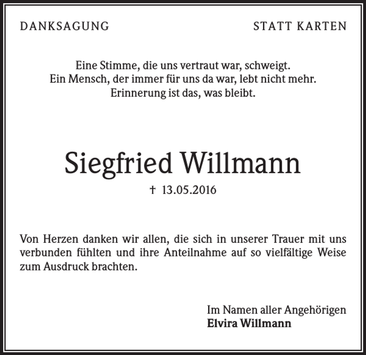 <p>D A NK S A G U NG</p><p>S T A T T K A R T EN</p><p>Eine Stimme, die uns vertraut war, schweigt.<br />Ein Mensch, der immer für uns da war, lebt nicht mehr.<br />Erinnerung ist das, was bleibt.</p><p>Siegfried Willmann<br />† 13.05.2016</p><p>Von Herzen danken wir allen, die sich in unserer Trauer mit uns<br />verbunden fühlten und ihre Anteilnahme auf so vielfältige Weise<br />zum Ausdruck brachten.</p><p>Im Namen aller Angehörigen<br />Elvira Willmann</p>