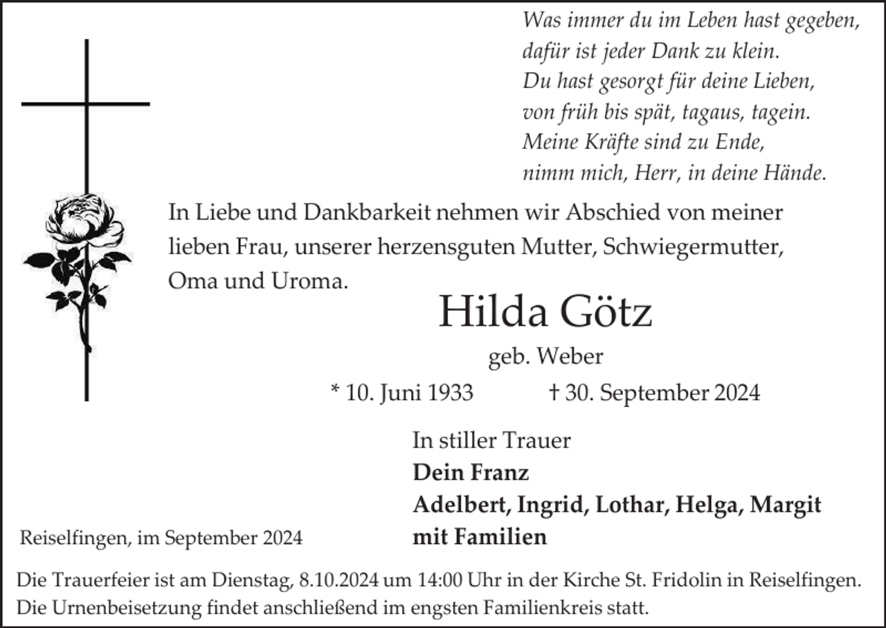 <p>Was immer du im Leben hast gegeben,<br />dafür ist jeder Dank zu klein.<br />Du hast gesorgt für deine Lieben,<br />von früh bis spät, tagaus, tagein.<br />Meine Kräfte sind zu Ende,<br />nimm mich, Herr, in deine Hände.</p><p>In Liebe und Dankbarkeit nehmen wir Abschied von meiner<br />lieben Frau, unserer herzensguten Mutter, Schwiegermutter,<br />Oma und Uroma.</p><p>Hilda Götz<br />geb. Weber</p><p>* 10. Juni 1933</p><p>Reiselfingen, im September 2024</p><p>† 30. September 2024</p><p>In stiller Trauer<br />Dein Franz<br />Adelbert, Ingrid, Lothar, Helga, Margit<br />mit Familien</p><p>Die Trauerfeier ist am Dienstag, 8.10.2024 um 14:00 Uhr in der Kirche St. Fridolin in Reiselfingen.<br />Die Urnenbeisetzung findet anschließend im engsten Familienkreis statt.</p>
