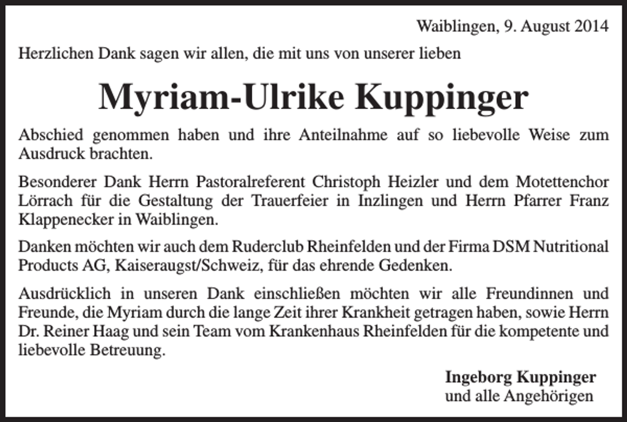 <p>Waiblingen, 9. August 2014<br />Herzlichen Dank sagen wir allen, die mit uns von unserer lieben</p><p>Myriam-Ulrike Kuppinger<br />Abschied genommen haben und ihre Anteilnahme auf so liebevolle Weise zum<br />­Ausdruck brachten.<br />Besonderer Dank Herrn Pastoralreferent Christoph Heizler und dem Motettenchor<br />Lörrach für die Gestaltung der Trauerfeier in Inzlingen und Herrn Pfarrer Franz<br />­Klappenecker in Waiblingen.<br />Danken möchten wir auch dem Ruderclub Rheinfelden und der Firma DSM ­Nutritional<br />Products AG, Kaiseraugst/Schweiz, für das ehrende Gedenken.<br />Ausdrücklich in unseren Dank einschließen möchten wir alle Freundinnen und<br />Freunde, die Myriam durch die lange Zeit ihrer Krankheit getragen haben, sowie Herrn<br />Dr. Reiner Haag und sein Team vom Krankenhaus Rheinfelden für die ­kompetente und<br />liebevolle Betreuung.<br />Ingeborg Kuppinger<br />und alle Angehörigen</p>