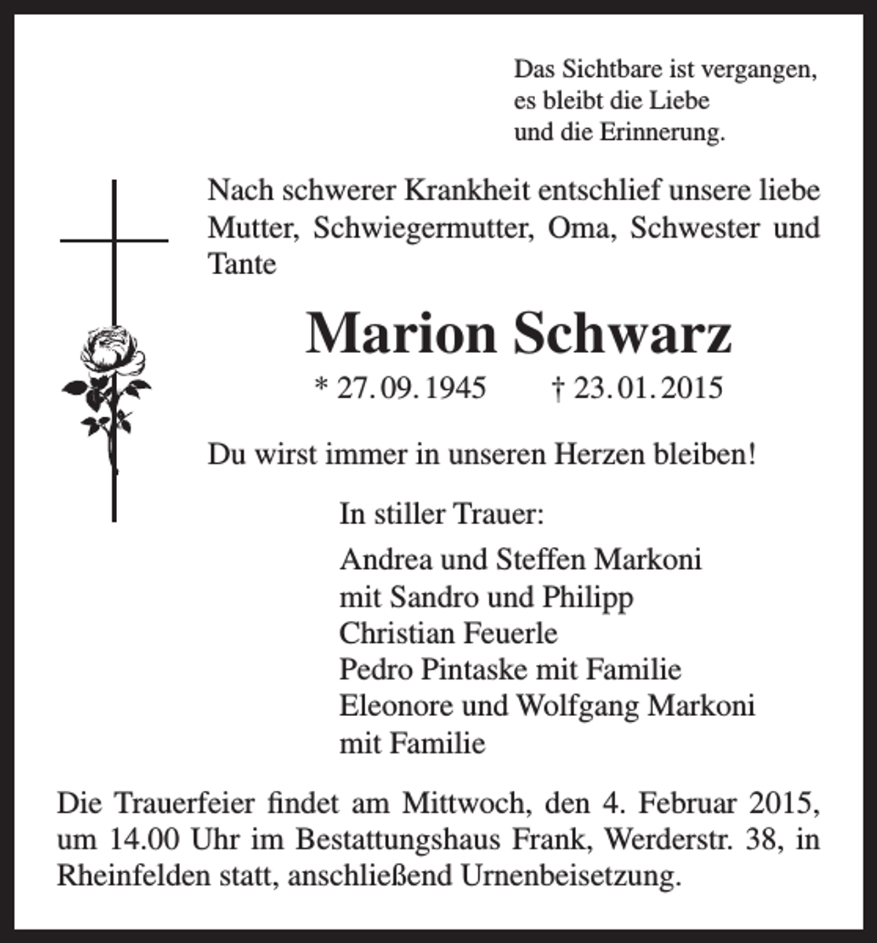 <p>Das Sichtbare ist vergangen,<br />es bleibt die Liebe<br />und die Erinnerung.</p><p>Nach schwerer Krankheit entschlief unsere liebe<br />Mutter, Schwiegermutter, Oma, Schwester und<br />Tante</p><p>Marion Schwarz<br />* 27. 09. 1945 † 23. 01. 2015<br />Du wirst immer in unseren Herzen bleiben!<br />In stiller Trauer:<br />Andrea und Steffen Markoni<br />mit Sandro und Philipp<br />Christian Feuerle<br />Pedro Pintaske mit Familie<br />Eleonore und Wolfgang Markoni<br />mit Familie<br />Die Trauerfeier findet am Mittwoch, den 4. Februar 2015,<br />um 14.00 Uhr im Bestattungshaus Frank, Werderstr. 38, in<br />Rheinfelden statt, anschließend Urnenbeisetzung.</p>